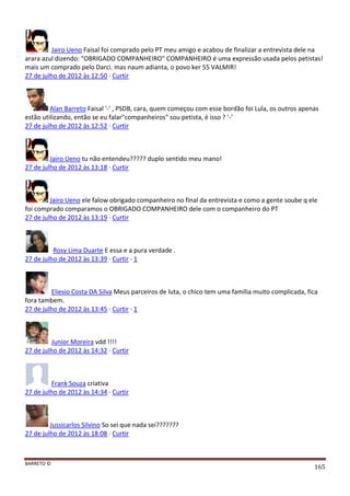 BARRETO ©
165
Jairo Ueno Faisal foi comprado pelo PT meu amigo e acabou de finalizar a entrevista dele na
arara azul dizendo: "OBRIGADO COMPANHEIRO" COMPANHEIRO é uma expressão usada pelos petistas!
mais um comprado pelo Darci. mas naum adianta, o povo ker 55 VALMIR!
27 de julho de 2012 às 12:50 · Curtir
Alan Barreto Faisal '-' , PSDB, cara, quem começou com esse bordão foi Lula, os outros apenas
estão utilizando, então se eu falar"companheiros" sou petista, é isso ? '-'
27 de julho de 2012 às 12:52 · Curtir
Jairo Ueno tu não entendeu????? duplo sentido meu mano!
27 de julho de 2012 às 13:18 · Curtir
Jairo Ueno ele falow obrigado companheiro no final da entrevista e como a gente soube q ele
foi comprado comparamos o OBRIGADO COMPANHEIRO dele com o companheiro do PT
27 de julho de 2012 às 13:19 · Curtir
Rosy Lima Duarte E essa e a pura verdade .
27 de julho de 2012 às 13:39 · Curtir · 1
Eliesio Costa DA Silva Meus parceiros de luta, o chico tem uma família muito complicada, fica
fora tambem.
27 de julho de 2012 às 13:45 · Curtir · 1
Junior Moreira vdd !!!!
27 de julho de 2012 às 14:32 · Curtir
Frank Souza criativa
27 de julho de 2012 às 14:34 · Curtir
Jussicarlos Silvino So sei que nada sei???????
27 de julho de 2012 às 18:08 · Curtir
 