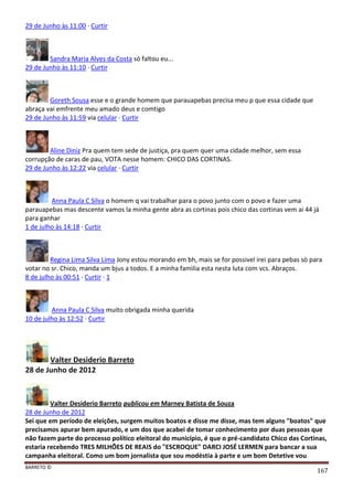 BARRETO ©
167
29 de Junho às 11:00 · Curtir
Sandra Maria Alves da Costa só faltou eu...
29 de Junho às 11:10 · Curtir
Goreth Sousa esse e o grande homem que parauapebas precisa meu p que essa cidade que
abraça vai emfrente meu amado deus e comtigo
29 de Junho às 11:59 via celular · Curtir
Aline Diniz Pra quem tem sede de justiça, pra quem quer uma cidade melhor, sem essa
corrupção de caras de pau, VOTA nesse homem: CHICO DAS CORTINAS.
29 de Junho às 12:22 via celular · Curtir
Anna Paula C Silva o homem q vai trabalhar para o povo junto com o povo e fazer uma
parauapebas mas descente vamos la minha gente abra as cortinas pois chico das cortinas vem ai 44 já
para ganhar
1 de julho às 14:18 · Curtir
Regina Lima Silva Lima Jony estou morando em bh, mais se for possivel irei para pebas sò para
votar no sr. Chico, manda um bjus a todos. E a minha famìlia esta nesta luta com vcs. Abraços.
8 de julho às 00:51 · Curtir · 1
Anna Paula C Silva muito obrigada minha querida
10 de julho às 12:52 · Curtir
Valter Desiderio Barreto
28 de Junho de 2012
Valter Desiderio Barreto publicou em Marney Batista de Souza
28 de Junho de 2012
Sei que em período de eleições, surgem muitos boatos e disse me disse, mas tem alguns "boatos" que
precisamos apurar bem apurado, e um dos que acabei de tomar conhecimento por duas pessoas que
não fazem parte do processo político eleitoral do município, é que o pré-candidato Chico das Cortinas,
estaria recebendo TRES MILHÕES DE REAIS do "ESCROQUE" DARCI JOSÉ LERMEN para bancar a sua
campanha eleitoral. Como um bom jornalista que sou modéstia à parte e um bom Detetive vou
 