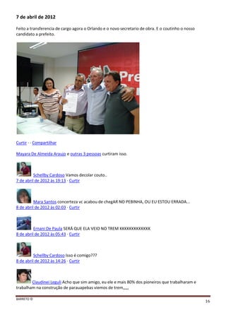 BARRETO ©
16
7 de abril de 2012
Feito a transferencia de cargo agora o Orlando e o novo secretario de obra. E o coutinho o nosso
candidato a prefeito.
Curtir · · Compartilhar
Mayara De Almeida Araujo e outras 3 pessoas curtiram isso.
Schellby Cardoso Vamos decolar couto..
7 de abril de 2012 às 19:13 · Curtir
Mara Santos concerteza vc acabou de chegAR NO PEBINHA, OU EU ESTOU ERRADA...
8 de abril de 2012 às 02:03 · Curtir
Ernani De Paula SERÁ QUE ELA VEIO NO TREM KKKKKKKKKKKKK
8 de abril de 2012 às 05:43 · Curtir
Schellby Cardoso Isso é comigo???
8 de abril de 2012 às 14:26 · Curtir
Claudinei Leguli Acho que sim amigo, eu ele e mais 80% dos pioneiros que trabalharam e
trabalham na construção de parauapebas viemos de trem,,,,,
 