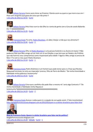 BARRETO ©
170
Edilson Ferreira Como assim Amor ao Proximo !!Gente assim eu quero e que morra isso sim !
Povo sem vergonha que gosta de coisa que não preta !!
1 de julho de 2012 às 10:55 · Curtir
Edilson Ferreira Pelo Visto num ta não Olha la o tanto de gente com a Cara de cavalo Babando
Ele !!! kkkkkkkkkkkkkkk
1 de julho de 2012 às 11:25 · Curtir
Francesco Costa Tá certo, Pedro Alcantara, sé sábio é beijar a mão que nos alimenta!!!
1 de julho de 2012 às 12:42 · Curtir · 2
Edilson Ferreira Olha so Pedro Alcantara e uma pessoa Exelente e eu Assino em baixo !! Não
podemos falar que Meu amigo vai ser mais um ai nas Eleições o que tem que ser falado e do Prefeito
que não honrrou seus compromisso como responsavel pela cidade !! Agora o Meu amigo ai precisa de
Nóis !! To com vc meu queri Pedro Alcantara
1 de julho de 2012 às 13:14 · Curtir · 1
Francesco Costa Pedro Alcântara é um homem que pode tomar para si a frase que Nicolau
Maquiavel escreveu na carta ao imperador Lorenzo, filho de Pierro de Medici: "De minha honetidade e
fidelidade minha pobresa é testemunha"
1 de julho de 2012 às 14:21 · Curtir
Edilson Ferreira Coisa que o prefeito não pode falar o mesmo né ! seria algo Contrario !! "De
minha honetidade e fidelidade minha Riqueza é
testemunha"kkkkkkkkkkkkkkkkkkkkkkkkkkkkkkkkkkkkkkkkkkkkkkkk
1 de julho de 2012 às 14:23 · Curtir · 2
Francesco Costa Acesse e saiba quem é o culpado da corrupção existir. É fato incontestável:
http://blogdofrancescocosta.blogspot.com.br/2012/02/quem-e-o-eleitor-brasileiro-para-falar.html
Blog do Francesco Costa: Quem é o eleitor brasileiro para falar mal de político?
blogdofrancescocosta.blogspot.com
1 de julho de 2012 às 14:28 · Editado · Curtir · 1
 