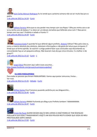 BARRETO ©
171
Jean Carlos Alencar Rodrigues Eu to vendo que a próxima semana não vai ser muito boa pra vc
pedro.
1 de julho de 2012 às 14:33 · Curtir
Edilson Ferreira Acha que eu vou perder meu tempo com isso Rapaz ! Olha pra minha cara e ver
se eu tenho cara de babaca !! vc deve ser um desses Jornalista que Defende coisa ruim !! Nao perco
tempo com isso nao !! Prefeito e safado e Pronto !!!
1 de julho de 2012 às 14:34 · Curtir
Francesco Costa E quamdo foi que defendi algum prefeito, Antonio Edilson? Mas pelo visto vc,
como a maioria absoluta dos eleitores, detestam informações e não gosta de leitura que enriquece. É
lendo que se forma opinião. Se você ler o artigo poderá fazer suas conclusões seja discordando ou
concordando.Faça aí um pequeno esforço. Não levaram mais do que cinco minutos. E o melhor: é de
graça!!!
1 de julho de 2012 às 15:12 · Curtir · 1
Jorge Clésio Discutam aqui sobre esses assuntos...
http://www.facebook.com/groups/euamoparauapebas/
EU AMO PARAUAPEBAS
Para todas as pessoas que Amam PARAUAPEBAS. Vamos aqui postar concursos, Festas...
Ver mais
1 de julho de 2012 às 15:25 · Editado · Curtir
Willian Santos Esse Francesco puxando sardinha pro seu bloguezinho...
1 de julho de 2012 às 16:45 · Curtir
Edilson Ferreira Kkkkkk Puchando pro Blog e pro Prefeito tambem ! kkkkkkkkkkkkk
1 de julho de 2012 às 16:47 · Curtir
Ernani De Paula QUERO DEIXAR AQUÍ O MEU APOIO A VOÇÊ PEDRO,VC TEM RESPALDO
POPULAR A SUA VIDA É TRANSPARENTE VOÇÊ É UM DOS POUCOS NESTS CIDADE QUE GOZA DO MEU
PRÉSTIGIO,BOA SORTE AMIGO:
1 de julho de 2012 às 17:02 · Curtir
 