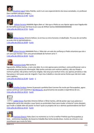 BARRETO ©
172
Claudinei Leguli Valeu Pedrão, você é um cara especial dentro da nossa sociedade, e o professor
Darci também abraços amigos,,,,
1 de julho de 2012 às 17:46 · Curtir
Edilson Ferreira kkkkkkkk Agora Bem ai ! Ate que o Pedro eu vou Apoiar agora esse Vagabundo
de Vermelho queria que ele fosse la pra casa do Willian Santos kkkkkkkkkkkkkkkkkkk
1 de julho de 2012 às 17:51 · Curtir
Willian Santos Antonio Edilson, la em ksa so entra honesto e trabalhador. Pra esse de vermelho
so onde vive os aproveitadores...
1 de julho de 2012 às 18:09 · Curtir
Edilson Ferreira kkkkkkkkk Pois e ! Mais dar um voto de confiança ai Pedro alcantara que ele e
um cara que merece ! tem uma personalidade de homem serio !!
1 de julho de 2012 às 18:16 · Curtir
Francesco Costa Não tenho b
loguesinho, Willian Santos, e nem vivo dele. Eu o criei apenas para contribuir, como profissional, com a
sociedade que precisa de informação. Não tenho contrato com nenhum político; não sou filiado a
nenhum partdo; não pratico nenhuma religião; não torço pra nenhum time; sou apenas jornalista e não
faço graça e nem puxo saco de ninguém. Faço meu trabalho e vivo de outras fontes que não tem nada
com a política.
1 de julho de 2012 às 21:44 · Curtir · 1
Schellby Cardoso Vamos lá pessoal o prefeito Darci Lermen fez muito por Parauapebas, agora
vamos continuar com Coutinho e Bel Mesquita, pq precisamos da ousadia e experiência de vcs..
3 de julho de 2012 às 18:52 · Curtir
Joddal Simon Queridos Antonio Edilson e Wiian Santos, alél de postar aqui suas palavras e
indignações perto das eleições o que fazem ou pretendem fazer para mudar a historia? como desejam
que mude a cidade além de postar no face? quais os projetos de vcs e demias questionadores do face?
3 de julho de 2012 às 19:15 · Curtir
Francisco Eloecio Valeu Darci no momento vc é e foi o melhor Prefeito que Parauapebas ja
teve... sentiremos Saudades do Governo Cidadão.Nao tenha duvida disso. muitos só criticam e nao
reconhecem que muito foi feito.
 