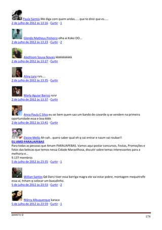 BARRETO ©
174
Paula Santos Me diga com quem andas..... que te direi que es.....
2 de julho de 2012 às 13:16 · Curtir · 1
Glendo Matheus Pinheiro olha ai Koko OO...
2 de julho de 2012 às 13:23 · Curtir · 2
Aledilsom Sousa Novais kkkkkkkkkkk
2 de julho de 2012 às 13:27 · Curtir
Aliny Lyra rsrs....
2 de julho de 2012 às 13:35 · Curtir
Marly Aguiar Barros rsrsr
2 de julho de 2012 às 13:37 · Curtir
Anna Paula C Silva eu sei bem quem sao um bando de covarde q se vendem na primeira
oportunidade essa e boa kkkk
2 de julho de 2012 às 13:41 · Curtir
Eleine Mello Ah vah.. quero saber qual eh q vai entrar e naum vai roubar!!
EU AMO PARAUAPEBAS
Para todas as pessoas que Amam PARAUAPEBAS. Vamos aqui postar concursos, Festas, Promoções e
fotos das belezas que temos nessa Cidade Maravilhosa, discutir sobre temas interessantes para a
melhoria e...
9.137 membros
5 de julho de 2012 às 23:35 · Curtir · 1
Willian Santos Qd Darci tiver essa barriga magra ele vai estar pobre, montagem mequetrefe
essa aí, tnham q colocar um buxudinho.
5 de julho de 2012 às 23:53 · Curtir · 2
Márcy Albuquerque karaca
5 de julho de 2012 às 23:59 · Curtir · 1
 