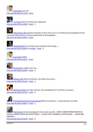 BARRETO ©
175
Jorge Clésio que tal?
5 de julho de 2012 às 23:59 · Curtir
Lui França Fake, mas ficou bem engraçado
6 de julho de 2012 às 00:09 · Curtir · 1
Marly Aguiar Barros genti nao gosto du darci mais vai ai um conselhu pro parauapebas humor
nao esclha lados politica e suja principalmente em parauapebas..
6 de julho de 2012 às 00:25 · Curtir
Rivaldo Bonfim É mais forte que o Cachoeira meu amigo......
6 de julho de 2012 às 00:25 via celular · Curtir · 1
Jorge Clésio kkkkk
6 de julho de 2012 às 00:31 · Curtir
Renato Silva cuidado com isso....
6 de julho de 2012 às 00:40 · Curtir · 1
Rômulo Leite Moro em Goiania, mas odeio esse caram....
6 de julho de 2012 às 01:16 · Curtir · 1
Jardel Fernandes isso não acontece. ele é protegido do PT, pod fazer o q quiser....
6 de julho de 2012 às 01:36 · Curtir · 2
Antonia Raquel Sousa Araujo Raquel dificil de acontecer, + a jusiça de deus nao falha.
6 de julho de 2012 às 08:13 · Curtir · 1
Ruth Santos tomara que peguem mesmo este covarde... GENTE VAMOS PENSAR ANTES DE
VOTAR E VAMOS ESCOLLHER GENTE NOVA... JA XEGA ESTES LADRÕES JA ESTÃO RICOS.....TODOS NÓS
SABEMOS....
6 de julho de 2012 às 09:24 · Curtir · 4
 