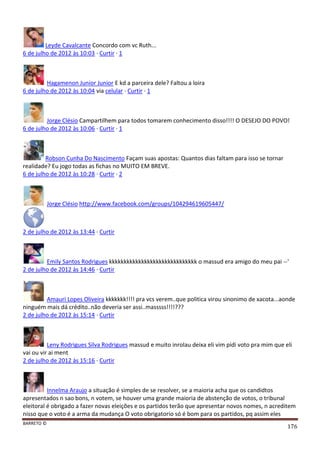 BARRETO ©
176
Leyde Cavalcante Concordo com vc Ruth...
6 de julho de 2012 às 10:03 · Curtir · 1
Hagamenon Junior Junior E kd a parceira dele? Faltou a loira
6 de julho de 2012 às 10:04 via celular · Curtir · 1
Jorge Clésio Campartilhem para todos tomarem conhecimento disso!!!! O DESEJO DO POVO!
6 de julho de 2012 às 10:06 · Curtir · 1
Robson Cunha Do Nascimento Façam suas apostas: Quantos dias faltam para isso se tornar
realidade? Eu jogo todas as fichas no MUITO EM BREVE.
6 de julho de 2012 às 10:28 · Curtir · 2
Jorge Clésio http://www.facebook.com/groups/104294619605447/
2 de julho de 2012 às 13:44 · Curtir
Emily Santos Rodrigues kkkkkkkkkkkkkkkkkkkkkkkkkkkkkk o massud era amigo do meu pai --'
2 de julho de 2012 às 14:46 · Curtir
Amauri Lopes Oliveira kkkkkkk!!!! pra vcs verem..que politica virou sinonimo de xacota...aonde
ninguém mais dá crédito..não deveria ser assi..masssss!!!!???
2 de julho de 2012 às 15:14 · Curtir
Leny Rodrigues Silva Rodrigues massud e muito inrolau deixa eli vim pidi voto pra mim que eli
vai ou vir ai ment
2 de julho de 2012 às 15:16 · Curtir
Innelma Araujo a situação é simples de se resolver, se a maioria acha que os candidtos
apresentados n sao bons, n votem, se houver uma grande maioria de abstenção de votos, o tribunal
eleitoral é obrigado a fazer novas eleições e os partidos terão que apresentar novos nomes, n acreditem
nisso que o voto é a arma da mudança O voto obrigatorio só é bom para os partidos, pq assim eles
 