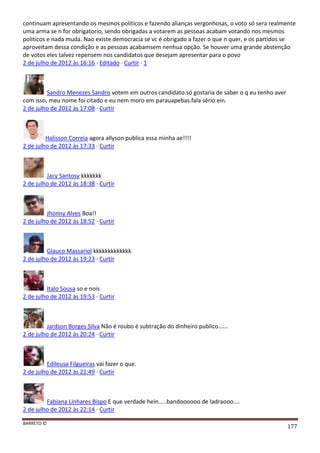 BARRETO ©
177
continuam apresentando os mesmos politicos e fazendo alianças vergonhosas, o voto só sera realmente
uma arma se n for obrigatorio, sendo obrigadas a votarem as pessoas acabam votando nos mesmos
politicos e nada muda. Nao existe democracia se vc é obrigado a fazer o que n quer, e os partidos se
aproveitam dessa condição e as pessoas acabamsem nenhua opção. Se houver uma grande abstenção
de votos eles talvez repensem nos candidatos que desejam apresentar para o povo
2 de julho de 2012 às 16:16 · Editado · Curtir · 1
Sandro Menezes Sandro votem em outros candidato.só gostaria de saber o q eu tenho aver
com isso, meu nome foi citado e eu nem moro em parauapebas.fala sério ein.
2 de julho de 2012 às 17:08 · Curtir
Halisson Correia agora allyson publica essa minha ae!!!!
2 de julho de 2012 às 17:33 · Curtir
Jacy Santosy kkkkkkk
2 de julho de 2012 às 18:38 · Curtir
Jhonny Alves Boa!!
2 de julho de 2012 às 18:52 · Curtir
Glauco Massariol kkkkkkkkkkkkk
2 de julho de 2012 às 19:23 · Curtir
Italo Sousa so e nois
2 de julho de 2012 às 19:53 · Curtir
Jardson Borges Silva Não é roubo é subtração do dinheiro publico......
2 de julho de 2012 às 20:24 · Curtir
Edileusa Filgueiras vai fazer o que.
2 de julho de 2012 às 21:49 · Curtir
Fabiana Linhares Bispo E que verdade hein.....bandoooooo de ladraooo....
2 de julho de 2012 às 22:14 · Curtir
 