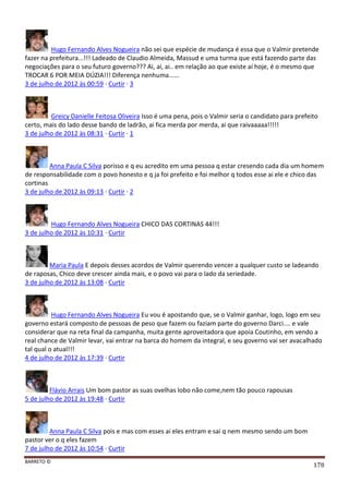 BARRETO ©
178
Hugo Fernando Alves Nogueira não sei que espécie de mudança é essa que o Valmir pretende
fazer na prefeitura...!!! Ladeado de Claudio Almeida, Massud e uma turma que está fazendo parte das
negociações para o seu futuro governo??? Ai, ai, ai.. em relação ao que existe aí hoje, é o mesmo que
TROCAR 6 POR MEIA DÚZIA!!! Diferença nenhuma......
3 de julho de 2012 às 00:59 · Curtir · 3
Greicy Danielle Feitosa Oliveira Isso é uma pena, pois o Valmir seria o candidato para prefeito
certo, mais do lado desse bando de ladrão, ai fica merda por merda, ai que raivaaaaa!!!!!
3 de julho de 2012 às 08:31 · Curtir · 1
Anna Paula C Silva porisso e q eu acredito em uma pessoa q estar cresendo cada dia um homem
de responsabilidade com o povo honesto e q ja foi prefeito e foi melhor q todos esse ai ele e chico das
cortinas
3 de julho de 2012 às 09:13 · Curtir · 2
Hugo Fernando Alves Nogueira CHICO DAS CORTINAS 44!!!
3 de julho de 2012 às 10:31 · Curtir
Maria Paula E depois desses acordos de Valmir querendo vencer a qualquer custo se ladeando
de raposas, Chico deve crescer ainda mais, e o povo vai para o lado da seriedade.
3 de julho de 2012 às 13:08 · Curtir
Hugo Fernando Alves Nogueira Eu vou é apostando que, se o Valmir ganhar, logo, logo em seu
governo estará composto de pessoas de peso que fazem ou faziam parte do governo Darci.... e vale
considerar que na reta final da campanha, muita gente aproveitadora que apoia Coutinho, em vendo a
real chance de Valmir levar, vai entrar na barca do homem da integral, e seu governo vai ser avacalhado
tal qual o atual!!!
4 de julho de 2012 às 17:39 · Curtir
Flávio Arrais Um bom pastor as suas ovelhas lobo não come,nem tão pouco rapousas
5 de julho de 2012 às 19:48 · Curtir
Anna Paula C Silva pois e mas com esses ai eles entram e sai q nem mesmo sendo um bom
pastor ver o q eles fazem
7 de julho de 2012 às 10:54 · Curtir
 
