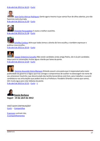 BARRETO ©
17
8 de abril de 2012 às 16:23 · Curtir
Jean Carlos Alencar Rodrigues Gente agora mesmo é que vamos ficar de olhos abertos, pra não
fazermos outra burrada.
8 de abril de 2012 às 21:30 · Curtir
Chocolat Parauapebas E couto o melhor coutinho.
8 de abril de 2012 às 21:38 · Curtir
Schellby Cardoso Acho que todos temos o direito de livre escolha, e também expressar e
publicar essa escolha..
9 de abril de 2012 às 10:16 · Curtir
Gaspar Ordemiro Carvalho Não existe candidato ainda amigo Pedro, ele é só pré-candidato.
daqui para as convenções muitas águas rolarão por baixo da ponte.
9 de abril de 2012 às 12:20 · Curtir
Zacarias Assunção Vieira Marques Orlando assumi uma pasta que é responsável pela maior
publicidade do governo e lógico que traz consigo o compromisso de auxiliar na alavacagem do nome de
seu antecessor Coutinho, que desvinculado das tarefas buracráticas está livre, para trabalhar a sua pré-
candidatura nas articulações que poderá levá-lo a Prefeitura. Parabéns Orlando e vamos que vamos,
tém muita água para rolar debaixo da ponte.
9 de abril de 2012 às 12:21 · Curtir · 1
Kassio Barbosa
Seguir · 14 de abril de 2012
VOCÊ QUER CONTINUAÇÃO?
Curtir · · Compartilhar
9 pessoas curtiram isto.
3 compartilhamentos
 