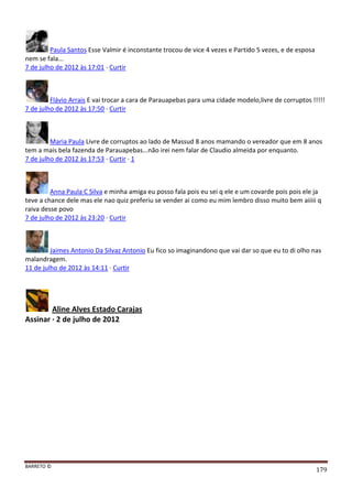 BARRETO ©
179
Paula Santos Esse Valmir é inconstante trocou de vice 4 vezes e Partido 5 vezes, e de esposa
nem se fala...
7 de julho de 2012 às 17:01 · Curtir
Flávio Arrais E vai trocar a cara de Parauapebas para uma cidade modelo,livre de corruptos !!!!!
7 de julho de 2012 às 17:50 · Curtir
Maria Paula Livre de corruptos ao lado de Massud 8 anos mamando o vereador que em 8 anos
tem a mais bela fazenda de Parauapebas...não irei nem falar de Claudio almeida por enquanto.
7 de julho de 2012 às 17:53 · Curtir · 1
Anna Paula C Silva e minha amiga eu posso fala pois eu sei q ele e um covarde pois pois ele ja
teve a chance dele mas ele nao quiz preferiu se vender ai como eu mim lembro disso muito bem aiiiii q
raiva desse povo
7 de julho de 2012 às 23:20 · Curtir
Jaimes Antonio Da Silvaz Antonio Eu fico so imaginandono que vai dar so que eu to di olho nas
malandragem.
11 de julho de 2012 às 14:11 · Curtir
Aline Alves Estado Carajas
Assinar · 2 de julho de 2012
 