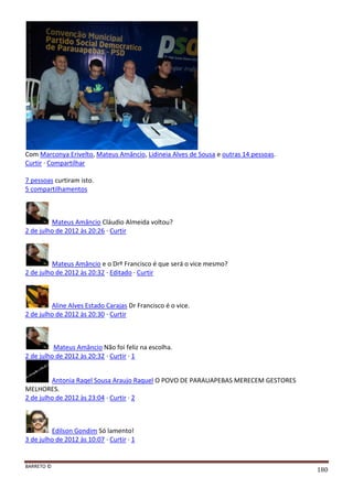BARRETO ©
180
Com Marconya Erivelto, Mateus Amâncio, Lidineia Alves de Sousa e outras 14 pessoas.
Curtir · Compartilhar
7 pessoas curtiram isto.
5 compartilhamentos
Mateus Amâncio Cláudio Almeida voltou?
2 de julho de 2012 às 20:26 · Curtir
Mateus Amâncio e o Drº Francisco é que será o vice mesmo?
2 de julho de 2012 às 20:32 · Editado · Curtir
Aline Alves Estado Carajas Dr Francisco é o vice.
2 de julho de 2012 às 20:30 · Curtir
Mateus Amâncio Não foi feliz na escolha.
2 de julho de 2012 às 20:32 · Curtir · 1
Antonia Raqel Sousa Araujo Raquel O POVO DE PARAUAPEBAS MERECEM GESTORES
MELHORES.
2 de julho de 2012 às 23:04 · Curtir · 2
Edilson Gondim Só lamento!
3 de julho de 2012 às 10:07 · Curtir · 1
 