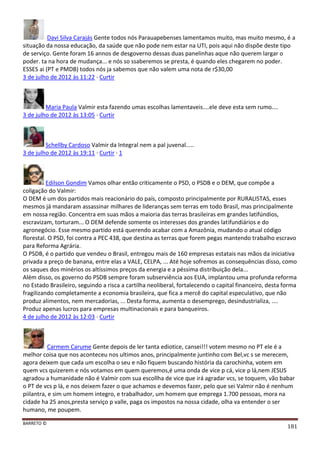 BARRETO ©
181
Davi Silva Carajás Gente todos nós Parauapebenses lamentamos muito, mas muito mesmo, é a
situação da nossa educação, da saúde que não pode nem estar na UTI, pois aqui não dispõe deste tipo
de serviço. Gente foram 16 annos de desgoverno dessas duas panelinhas aque não querem largar o
poder. ta na hora de mudança... e nós so ssaberemos se presta, é quando eles chegarem no poder.
ESSES ai (PT e PMDB) todos nós ja sabemos que não valem uma nota de r$30,00
3 de julho de 2012 às 11:22 · Curtir
Maria Paula Valmir esta fazendo umas escolhas lamentaveis....ele deve esta sem rumo....
3 de julho de 2012 às 13:05 · Curtir
Schellby Cardoso Valmir da Integral nem a pal juvenal.....
3 de julho de 2012 às 19:11 · Curtir · 1
Edilson Gondim Vamos olhar então criticamente o PSD, o PSDB e o DEM, que compõe a
coligação do Valmir:
O DEM é um dos partidos mais reacionário do país, composto principalmente por RURALISTAS, esses
mesmos já mandaram assassinar milhares de lideranças sem terras em todo Brasil, mas principalmente
em nossa região. Concentra em suas mãos a maioria das terras brasileiras em grandes latifúndios,
escravizam, torturam... O DEM defende somente os interesses dos grandes latifundiários e do
agronegócio. Esse mesmo partido está querendo acabar com a Amazônia, mudando o atual código
florestal. O PSD, foi contra a PEC 438, que destina as terras que forem pegas mantendo trabalho escravo
para Reforma Agrária.
O PSDB, é o partido que vendeu o Brasil, entregou mais de 160 empresas estatais nas mãos da iniciativa
privada a preço de banana, entre elas a VALE, CELPA, ... Até hoje sofremos as consequências disso, como
os saques dos minérios os altíssimos preços da energia e a péssima distribuição dela...
Além disso, os governo do PSDB sempre foram subserviência aos EUA, implantou uma profunda reforma
no Estado Brasileiro, seguindo a risca a cartilha neoliberal, fortalecendo o capital financeiro, desta forma
fragilizando completamente a economia brasileira, que fica a mercê do capital especulativo, que não
produz alimentos, nem mercadorias, ... Desta forma, aumenta o desemprego, desindustrializa, ....
Produz apenas lucros para empresas multinacionais e para banqueiros.
4 de julho de 2012 às 12:03 · Curtir
Carmem Carume Gente depois de ler tanta ediotice, cansei!!! votem mesmo no PT ele é a
melhor coisa que nos aconteceu nos ultimos anos, principalmente juntinho com Bel,vc s se merecem,
agora deixem que cada um escolha o seu e não fiquem buscando história da carochinha, votem em
quem vcs quizerem e nós votamos em quem queremos,é uma onda de vice p cá, vice p lá,nem JESUS
agradou a humanidade não é Valmir com sua escollha de vice que irá agradar vcs, se toquem, vão babar
o PT de vcs p lá, e nos deixem fazer o que achamos e devemos fazer, pelo que sei Valmir não é nenhum
piilantra, e sim um homem integro, e trabalhador, um homem que emprega 1.700 pessoas, mora na
cidade ha 25 anos,presta serviço p valle, paga os impostos na nossa cidade, olha va entender o ser
humano, me poupem.
 