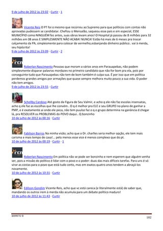 BARRETO ©
182
9 de julho de 2012 às 23:02 · Curtir · 1
Vicente Reis O PT foi o mesmo que recorreu ao Supremo para que políticos com contas não
aprovadas pudessem se candidatar. Chefiou o Mensalão, saqueou esse país e em especial, ESSE
MUNICÍPIO como NINGUÉM fez antes, suas obras levam anos! O Hospital já passou de 8 milhões para 32
milhões em 08 anos E SIMPLESMENTE NÃO ACABA! NUNCA! Estão há mais de 6 meses pra trocar
calçamento da PA, simplesmente para colocar de vermelho,esbanjando dinheiro público.. vai à merda,
seu hipócrita!
9 de julho de 2012 às 23:09 · Curtir · 2
Roberlan Nascimento Pessoas que moram a vários anos em Parauapebas, não podem
simplesmente disparar palavras mordazes no primeiro candidato que não for bom pra ela, pois por
conseguinte tudo que Parauapebas não tem de bom também é culpa sua. É por isso que em política
perdemos grandes amigos por armações que quase sempre melhora muito pouco a sua vida. O poder
não tem amigos.
9 de julho de 2012 às 23:55 · Curtir
Schellby Cardoso Até gosto da Figura de Seu Valmir, e acho q ele não faz escolas insensatas,
acho q ele faz as escolhas que lhe convém.. O q é melhor pra ELE e seu GRUPO no plano de ganhar a
PMP, e é exatamente ai onde ele peca, não tem puulso faz o q o grupo determina na ganância d chegar
lá, pra RESOLVER os PROBLEMAS do POVO daqui.. Q bonzinho
10 de julho de 2012 às 00:16 · Curtir
Fabilson Barros Na minha visão; acho que o Dr. charlles seria melhor opção, ele tem mais
carisma e mais tempo de casa!... pelo menos esse vice é menos complexo que do pt.
10 de julho de 2012 às 00:19 · Curtir · 1
Roberlan Nascimento Em política não se pode ser bonzinho e nem esperem que alguém venha
ser, pois a missão do político é lidar com o povo e o poder: duas das mais difíceis tarefas. Para uns é só
virar as costas para o povo que está tudo certo, mas em exatos quatro anos tendem a abraçá-los
novamente.
10 de julho de 2012 às 10:31 · Curtir
Edilson Gondim Vicente Reis, acho que vc está careca (e literalmente está) de saber que,
mandando os outros irem à merda não acumula para um debate político maduro!
10 de julho de 2012 às 11:43 · Curtir
 