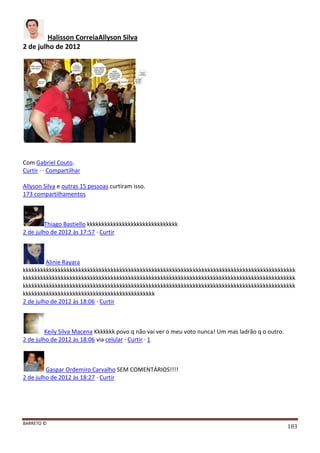 BARRETO ©
183
Halisson CorreiaAllyson Silva
2 de julho de 2012
Com Gabriel Couto.
Curtir · · Compartilhar
Allyson Silva e outras 15 pessoas curtiram isso.
173 compartilhamentos
Thiago Bastiello kkkkkkkkkkkkkkkkkkkkkkkkkkkkkkk
2 de julho de 2012 às 17:57 · Curtir
Alinie Rayara
kkkkkkkkkkkkkkkkkkkkkkkkkkkkkkkkkkkkkkkkkkkkkkkkkkkkkkkkkkkkkkkkkkkkkkkkkkkkkkkkkkkkkkkkkkkkk
kkkkkkkkkkkkkkkkkkkkkkkkkkkkkkkkkkkkkkkkkkkkkkkkkkkkkkkkkkkkkkkkkkkkkkkkkkkkkkkkkkkkkkkkkkkkk
kkkkkkkkkkkkkkkkkkkkkkkkkkkkkkkkkkkkkkkkkkkkkkkkkkkkkkkkkkkkkkkkkkkkkkkkkkkkkkkkkkkkkkkkkkkkk
kkkkkkkkkkkkkkkkkkkkkkkkkkkkkkkkkkkkkkkkkkkkk
2 de julho de 2012 às 18:06 · Curtir
Keily Silva Macena Kkkkkkk povo q não vai ver o meu voto nunca! Um mas ladrão q o outro.
2 de julho de 2012 às 18:06 via celular · Curtir · 1
Gaspar Ordemiro Carvalho SEM COMENTÁRIOS!!!!
2 de julho de 2012 às 18:27 · Curtir
 