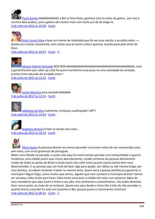 BARRETO ©
184
Paula Santos kkkkkkkkkkkkkk a Bel so fazia festa..ganhava com os votos da galera...por isso a
carreira dela acabou, pois a galera são muitos mais nem tanto pra da de elege-la.
2 de julho de 2012 às 19:28 · Curtir
Jhonn Lenon Silva e teve um monte de retardado que foi ver essa merda, e acredita neles ¬¬,
doidos pra mamar novamente, sem contar que só assim o Darci aparece, acorda povo pelo amor de
Deus
3 de julho de 2012 às 10:47 · Curtir · 2
Talyson Gabriel Felizardo BOA BOA kkkkkkkkkkkkkkkkkkkkkkkkkkkkkkkkkkkkkkkkkkkkkkkk, mais
a garotinha tem que saber qe a bel foi quem transformo esse povo ne uma sociedade de verdade,
escolas tinha educaão de verdade antes !
3 de julho de 2012 às 13:12 · Curtir
Junior Moreira pura verdade kkkkkkkk
3 de julho de 2012 às 13:55 · Curtir
Jakellyny da Silva realmente, começou a palhaçada!! aff!!!
3 de julho de 2012 às 14:54 · Curtir
Angelica Amaral Já falei to vendo meu voto...
3 de julho de 2012 às 18:14 · Curtir
Dácio Souza As pessoas deviam ao menos aprender a escrever antes de sair escrevendo coisa
sem nexo, com erros grotescos de português.
Dêem uma olhada no passado, e quem vive aqui há muito tempo percebe com tranquilidade o quanto
mudamos, uma cidade jovem que cresce absurdamente, recebe centenas de pessoas diariamente
vindas de todos as partes do Brasil e ainda assim não sofre tanto quanto outras tantas bem mais
desenvolvidas. E as pessoas aqui ao invés de fazer algo para ajudar, dar idéias ou até mesmo brigar por
seus direitos, só sabem reclamar e bater na mesma tecla. Quem seria a pessoa perfeita pra governar o
município? Algum leigo, como muitos que temos, alguém que nem conhece o município direito? Vamos
ser sensatos, falta muito para fazer, falta muita coisa para a cidade sim estar num patamar digno de
seus moradores que aqui lutam e tiram o seu pão, mas venhamos e convenhamos, nós todos devemos
fazer nossa parte, ao invés de só reclamar. Quem vive aqui desde o início não é tolo de não perceber o
quanto temos crescido! Eu voto em Coutinho e Bel, porque quero o crescimento continuo!
5 de julho de 2012 às 09:31 · Curtir · 2
 