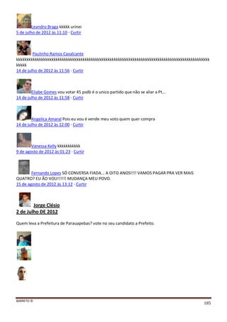 BARRETO ©
185
Leandro Braga kkkkk urinei
5 de julho de 2012 às 11:10 · Curtir
Paulinho Ramos Cavalcante
kkkkkkkkkkkkkkkkkkkkkkkkkkkkkkkkkkkkkkkkkkkkkkkkkkkkkkkkkkkkkkkkkkkkkkkkkkkkkkkkkkkkkkkkkkkkk
kkkkk
14 de julho de 2012 às 11:56 · Curtir
Eliabe Gomes vou votar 45 psdb é o unico partido que não se aliar a Pt...
14 de julho de 2012 às 11:58 · Curtir
Angelica Amaral Pois eu vou é vende meu voto quem quer compra
14 de julho de 2012 às 12:00 · Curtir
Vanessa Kelly kkkkkkkkkkk
9 de agosto de 2012 às 01:23 · Curtir
Fernando Lopes SÓ CONVERSA FIADA... A OITO ANOS!!!! VAMOS PAGAR PRA VER MAIS
QUATRO? EU ÃO VOU!!!!!! MUDANÇA MEU POVO.
15 de agosto de 2012 às 13:12 · Curtir
Jorge Clésio
2 de Julho DE 2012
Quem leva a Prefeitura de Parauapebas? vote no seu candidato a Prefeito.
 