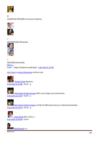 BARRETO ©
186
VALMIR DA INTEGRAL (Francisco Cordeiro)
COLTINHO (Bel Mesquita)
ADELSON (Josemildo)
Mais 5...
Curtir · · Seguir (desfazer) publicação · 2 de Julho às 12:49
Jairo Ueno e outras 26 pessoas curtiram isso.
Shalom Girão Nenhum
2 de Julho às 21:06 · Curtir · 1
Aline Alves Estado Carajas difícil, uma chapa com certeza leva.
2 de Julho às 21:07 · Curtir · 1
Aline Alves Estado Carajas o irmão da bíblia leva essa ou o velho da peneeeela.
3 de Julho às 19:53 · Curtir · 2
Jorge Clésio 8x7 e 2x2 e 1.
4 de Julho às 09:08 · Curtir
Alan Barreto u.u
 