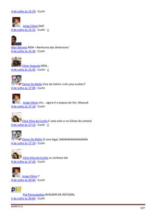 BARRETO ©
187
4 de Julho às 12:59 · Curtir
Jorge Clésio 0x0!
4 de Julho às 15:31 · Curtir · 1
Alan Barreto NDA = Nenhuma das Anteriores '
4 de Julho às 15:36 · Curtir
César Augusto NDA...
4 de Julho às 15:42 · Curtir · 1
Eleine De Mello Vice do Valmir n eh uma mulher?
4 de Julho às 17:09 · Curtir
Jorge Clésio sim... agora é a esposa do Ver, Massud.
4 de Julho às 17:10 · Curtir
Cleia Silva da Cunha E voto nele e no Gilvan do simetal
4 de Julho às 17:13 · Curtir · 2
Eleine De Mello O cara legal, kkkkkkkkkkkkkkkkkkkk
4 de Julho às 17:19 · Curtir
Cleia Silva da Cunha vc conhece ele
4 de Julho às 17:20 · Curtir
Jorge Clésio ?
4 de Julho às 20:44 · Curtir
Psd Parauapebas #VALMIR DA INTEGRAL
5 de Julho às 20:04 · Curtir
 