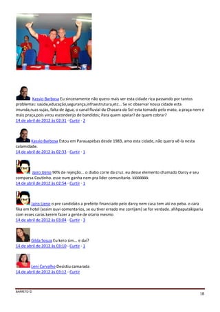 BARRETO ©
18
Kassio Barbosa Eu sinceramente não quero mais ver esta cidade rica passando por tantos
problemas: saúde,educação,segurança,infraestrutura,etc... Se vc observar nossa cidade esta
imunda,ruas sujas, falta de água, o canal fluvial da Chacara do Sol esta tomado pelo mato, a praça nem e
mais praça,pois virou esconderijo de bandidos; Para quem apelar? de quem cobrar?
14 de abril de 2012 às 02:31 · Curtir · 2
Kassio Barbosa Estou em Parauapebas desde 1983, amo esta cidade, não quero vê-la nesta
calamidade.
14 de abril de 2012 às 02:33 · Curtir · 1
Jairo Ueno 90% de rejeição... o diabo corre da cruz. eu desse elemento chamado Darcy e seu
comparsa Coutinho. esse num ganha nem pra lider comunitario. kkkkkkkk
14 de abril de 2012 às 02:54 · Curtir · 1
Jairo Ueno o pre candidato a prefeito financiado pelo darcy nem casa tem aki no peba. o cara
fika em hotel (assim ouvi comentarios, se eu tiver errado me corrijam) se for verdade. ahhpaputakipariu
com esses caras.kerem fazer a gente de otario mesmo
14 de abril de 2012 às 03:04 · Curtir · 3
Gilda Souza Eu kero sim... e daí?
14 de abril de 2012 às 03:10 · Curtir · 1
Leni Carvalho Desistiu camarada
14 de abril de 2012 às 03:12 · Curtir
 