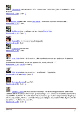 BARRETO ©
189
Gael Samuel kkkkkkkkkkk esse louco ai Antonio dos santos mora perto da minha casa é doido
de pedra
9 de Julho às 10:27 · Curtir · 1
Elivania Silva KkKkKk é mesmo Gael Samuel ? entaum ele já gfanhou seu voto KkkKk
9 de Julho às 11:11 · Curtir
Gael Samuel Cruz e credo ave maria ta é louca Elivania Silva
9 de Julho às 11:12 · Curtir · 1
Elivania Silva eii mimadd no face, to bloquiada
9 de Julho às 11:13 · Curtir
Gael Samuel kkkkkkkkkkk
9 de Julho às 11:24 · Curtir
Jorge Clésio Tenho é dó de muitos...kkkkk mas é assim mesmo tentar não quer dizer ganhar
sempre...
pelo menos estão tentando mostar que querem algo, só não sei o quê... :D
9 de Julho às 11:27 · Editado · Curtir · 1
Celso Ferreira Adelson com certeza é o melhor para Parauapebas.
9 de Julho às 13:37 via celular · Curtir · 2
Hermeson Sampaio Chiquinho!!
9 de Julho às 17:41 · Curtir · 1
Davi Silva Carajás o PDT de adelson foi e sempre será da mesma panela do PT, lembram do
ELEFANTE BRANCO? O hospital muinicipal. quando começou a sua construção era o PDT que comandava
a SECRETARIA MUNICIPAL DE SAÚDE.No entanto a unica coisa que mudou foi a placa da construção que
informava que a obra, não mais custaria 8 milhões, passando para absurdos 25 milhões. É gente, não dá
pra confiar no PT. Muito menos no PDT.
9 de Julho às 18:23 · Curtir · 4
 
