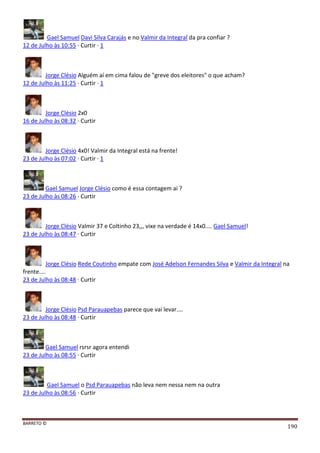 BARRETO ©
190
Gael Samuel Davi Silva Carajás e no Valmir da Integral da pra confiar ?
12 de Julho às 10:55 · Curtir · 1
Jorge Clésio Alguém aí em cima falou de "greve dos eleitores" o que acham?
12 de Julho às 11:25 · Curtir · 1
Jorge Clésio 2x0
16 de Julho às 08:32 · Curtir
Jorge Clésio 4x0! Valmir da Integral está na frente!
23 de Julho às 07:02 · Curtir · 1
Gael Samuel Jorge Clésio como é essa contagem ai ?
23 de Julho às 08:26 · Curtir
Jorge Clésio Valmir 37 e Coltinho 23,,, vixe na verdade é 14x0.... Gael Samuel!
23 de Julho às 08:47 · Curtir
Jorge Clésio Rede Coutinho empate com José Adelson Fernandes Silva e Valmir da Integral na
frente....
23 de Julho às 08:48 · Curtir
Jorge Clésio Psd Parauapebas parece que vai levar....
23 de Julho às 08:48 · Curtir
Gael Samuel rsrsr agora entendi
23 de Julho às 08:55 · Curtir
Gael Samuel o Psd Parauapebas não leva nem nessa nem na outra
23 de Julho às 08:56 · Curtir
 