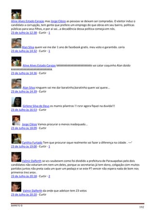 BARRETO ©
192
Aline Alves Estado Carajas mas Jorge Clésio as pessoas se deixam ser compradas. O eleitor induz o
candidato a corrupção, tem gente que prefere um emprego do que obras em seu bairro, políticas
públicas para seus filhos, e por ai vai...a decadência dessa política começa em nós.
23 de Julho às 12:38 · Curtir · 1
Alan Silva quem vai me dar 1 ano de facebook gratis. meu voto e garantido. cerio
23 de Julho às 14:32 · Curtir · 1
Aline Alves Estado Carajas kkkkkkkkkkkkkkkkkkkkkkkkk vai catar coquinho Alan doido
kkkkkkkkkkkkkkkkkkkkkkkkkkkkk
23 de Julho às 14:36 · Curtir
Alan Silva ninguem vai me dar baratinho,baratinho quem vai quere...
23 de Julho às 14:39 · Curtir
Girlene Silva de Deus os mamis pilantras !! rsrsr agora fiquei na duvida!!!
23 de Julho às 16:53 · Curtir
Jorge Clésio Vamos procurar o menos inadequado...
23 de Julho às 18:09 · Curtir
Cynthia Furtado Tem que procurar oque realmente vai fazer a diferença na cidade . ¬¬'
23 de Julho às 19:00 · Curtir · 1
Valmir Dalferth se vcs soubesem como foi dividido a prefeitura de Parauapebas pelo dois
candidatos não votariam em nem um deles, porque as secretarias já tem dono, coligação com muitos
partidos juntos não preta cada um quer um pedaço e se este PT vencer não espera nada de bom nos
primeiros trez anos .
23 de Julho às 20:18 · Curtir · 2
Valmir Dalferth da onde que adelson tem 23 votos
23 de Julho às 20:20 · Curtir
 