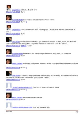 BARRETO ©
193
Jorge Clésio kkkkkkk... da onde é???
23 de Julho às 20:22 · Curtir
Valmir Dalferth é da onde eu em vejo niguem falar no homen
23 de Julho às 20:24 · Curtir · 1
Jorge Clésio Talvez os familiares estão aqui no grupo... mas é assim mesmo, cadaum com os
seus. ]
23 de Julho às 20:26 · Curtir
Joao Paulo Creio eu Valmir Dalferth, é que ele é muito popular no meio jovem, ja o chico tem
voto nas comunidades mais pobres e aqui não. Mais desse ai sou Mais Chico das cortinas.
23 de Julho às 20:29 · Editado · Curtir
Valmir Dalferth eita historia boa esta que o povo não sabe deste povo a se soubesem
23 de Julho às 20:29 · Curtir
Valmir Dalferth então Joao Paulo vamos a luta pra mudar e corrigir a historia desta nossa cidade
.
23 de Julho às 20:31 · Curtir · 1
Joao Paulo O Valmir da integral ainda estava com outro vice na epoca, eita homenzin que troca
de vice e de partido, quem é a vice dele agora, alguem sabe???
23 de Julho às 20:32 · Curtir
Claudeluz Rodrigues de Sousa chico è ficha limpa chico naõ se vende
23 de Julho às 20:37 · Curtir · 1
Valmir Dalferth a vice dele ninguem merece
23 de Julho às 20:37 · Curtir
Claudeluz Rodrigues de Sousa é por isso q eu voto nele
 