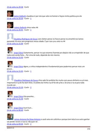 BARRETO ©
194
23 de Julho às 20:38 · Curtir
Valmir Dalferth claudeluz é por isto que voto no homen e façoo minha politica pra ele
23 de Julho às 20:39 · Curtir · 1
Valmir Dalferth chico neles 44
23 de Julho às 20:45 · Curtir · 1
Claudeluz Rodrigues de Sousa caro eleitor pense no futuro pense no amanhã nos tamos
passando 16 anos sem progresso nessa cidade. É por isso q eu voto no 44
23 de Julho às 21:00 · Curtir
Jorge Clésio Exatamente, pensar no que estamos fazendo pra depois não se arrepender de que
nada está sendo feito... Por cima de tudo, depende de nós mesmo.
23 de Julho às 21:03 · Curtir
Jorge Clésio Agora, a crítica independente é fundamental para podermos pensar mais um
pouco...
23 de Julho às 21:05 · Curtir · 1
Claudeluz Rodrigues de Sousa chico qdo foi prefeito fez muito com pouco dinheiro e q é mais
importante é q ele fez bem feito. O asfalto da minha rua D foi ele q fez a 16 anos e ta aì para todo
mundo ver.
23 de Julho às 21:10 · Curtir · 2
Jorge Clésio Eita povinho...
23 de Julho às 21:30 · Curtir
Jorge Clésio hum hum...
24 de Julho às 08:40 · Curtir
Jaimes Antonio Da Silvaz Antonio e você vota em coltinho e porque tem teta la se outro ganhar
vai perder rerere e isso tu não quer né .
24 de Julho às 09:04 · Curtir · 2
 