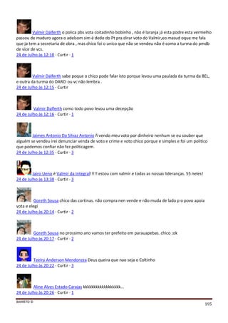 BARRETO ©
195
Valmir Dalferth o polica pbs vota coitadinho bobinho , não é laranja já esta podre esta vermelho
passou de maduro agora o adelsom sim é dedo do Pt pra dirar voto do Valmir,eo masud oque me fala
que ja tem a secretaria de obra , mas chico foi o unico que não se vendeu não é como a turma do pmdb
de vice de vcs.
24 de Julho às 12:10 · Curtir · 1
Valmir Dalferth sabe poque o chico pode falar isto porque levou uma paulada da turma da BEL,
e outra da turma do DARCI ou vc não lembra .
24 de Julho às 12:15 · Curtir
Valmir Dalferth como todo povo levou uma decepção
24 de Julho às 12:16 · Curtir · 1
Jaimes Antonio Da Silvaz Antonio ñ vendo meu voto por dinheiro nenhum se eu souber que
alguém se vendeu irei denunciar venda de voto e crime e voto chico porque e simples e foi um politico
que podemos confiar não fez politicagem.
24 de Julho às 12:35 · Curtir · 3
Jairo Ueno é Valmir da Integral!!!!! estou com valmir e todas as nossas lideranças. 55 neles!
24 de Julho às 13:38 · Curtir · 3
Goreth Sousa chico das cortinas. não compra nen vende e não muda de lado p o povo apoia
vota e elegi
24 de Julho às 20:14 · Curtir · 2
Goreth Sousa no prossimo ano vamos ter prefeito em parauapebas. chico ;ok
24 de Julho às 20:17 · Curtir · 2
Teelry Anderson Mendonzza Deus queira que nao seja o Coltinho
24 de Julho às 20:22 · Curtir · 3
Aline Alves Estado Carajas kkkkkkkkkkkkkkkkkk...
24 de Julho às 20:26 · Curtir · 1
 