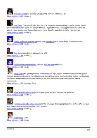 BARRETO ©
196
Denisie Fonseca Eu conheço um coutinho com "u".. kkkkkkk... rsr
24 de Julho às 20:40 · Curtir · 2
Joao Paulo Esta complicado, Bel e Darci se xingavam no passado agora estão juntos, Valmir
parecia ser serio mais agora alio-se com Massud... Agora ta dificil, a corrupção entrou na turma de
Valmir e logo de vice, que é quem fica com a chave do cofre quando o prefeito viaja. sei nao
24 de Julho às 20:45 · Curtir · 4
Teelry Anderson Mendonzza falou tudo Joao Paulo mas ainda tem o Zezinho dos Psol ;)
24 de Julho às 20:51 · Curtir
Alan Barreto ainda tem o Vassorinha, kkkk '
24 de Julho às 21:44 · Curtir · 3
Teelry Anderson Mendonzza verdade Alan Barreto kkkkkkkkk
24 de Julho às 21:50 · Curtir
Jorge Clésio Xiii. gente pelo que ando vendo por aqui, alguns comentário reveladores posso
concluir que estamos mesmo é um beco quase sem saída, em que mesmo tendo o melhor candidato da
hora ainda a realidade continuará a mesmo, ruim isso. mas como disse vamos para o menos
inadequado.
24 de Julho às 23:09 · Editado · Curtir
Aline Alves Estado Carajas não esqueçam de votar na enquete, se quiserem...
24 de Julho às 23:21 · Curtir · 1
Jaimes Antonio Da Silvaz Antonio tenho um grupo de amigos já decidirão e chico p/ o ano que
vem. Levem seus amigos a acreditar nisso também .
25 de Julho às 00:38 · Curtir · 5
Jorge Clésio 16x0!
26 de Julho às 13:42 · Curtir
 