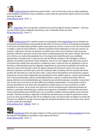 BARRETO ©
197
Innelma Araujo de preferencia nenhum deles...com 51 % de votos nulos as mafias partidarias
serão obrgadas a aoresentar novos candidatos, e quem sabe eles apresentem alguns menos mal carater
coo esses de agora
27 de Julho às 12:14 · Curtir · 1
Jorge Clésio Tem uma questão, votando nulo ou branco alguém sempre vai ganhar... acho que
isso não resolve. porq o indignado vota branco, mas o comprado sempre vai votar.
27 de Julho às 12:21 · Curtir · 2
Innelma Araujo Eles n podem comprar um população inteira Jorge Clésio,mas eu entendo seu
pensamento querido porque essa questão de não votar em branco ou nulo é uma questão de educação
e nós fomos ensinados pelos partidos e pelos nossos governos a honrar o voto na urna. Eles não educam
o cdadão a cuidar do meio ambiente, n realizam campanhas fortes dedicadas ao meio que vivemos, ao
transito, a segurança, mas eles nos educam a acreditar que o voto é uma mudança e que temos que
participar votando e que quem anula o voto estará se deixando governar por quem n deseja. Mas isso é
uma mentira, se a maioria da população de um municipio esta insatisfeita com seus candidatos
apresentados, ela pode anular o voto, pq com mais de 50% de anulação o TSE é obrigada a refazer a
eleição e os partidos a apresentar novos candidaros. Esta na Lei, mas ninguem fala sobre esse assunto
só ensinam que o eleitor tem que exercer a cidadania e votar, e alem do voto ser obrigatorio o que só
beneficia a mafia partidaria que faz coligações vergonhosas ou apresentam candidatos mal carater pq
sabe que o povo esta ensinado a votar em alguem, porque eles educaram o povo a ter que votar e
alienam as pessoas a acreditar que o voto tras mudanças. Mas a mudança não vem quando não temos
escolha. No momento eu n vejo em quem votar, n vejo nenhum dos politicos como honestos e capazes
de governar sem que façam negociatas que prejudiquem nossa cidade e igual eu , muitas outras pessoas
tem o mesmo pensamento. Está na constituição brasileira, o povo é a soberania do Brasil. Mas em
epocas eleitorais somos bombardeados por campanhas que amestram pessoas a acreditar no que não é
real. O voto nulo é uma formar de dizer NÂO aos candidatos apresentados. É nosso direito e está na
hora de aprendermos mais sobre eles não podemos acreditar apenas no que os politicos e a mafia
partidaria nos mostra . Se eu anular meu voto isso n me faz uma pessoa que n gosta de participar da
politica, eu participo ativamente pq é a politica quem governa a sociedade e é atraves dela que temos
nossos representantes para trabalhar para nos, os partidos n podem continuar agndor como empresas
privadas , fazendo conchavos, negociatas e divisões de secretarias para se aliarem e ganharem o povo
que só vai votar pq acredita que alem de ser obrigado a votar, ele precisa votar em alguem ou entaõ não
exercera sua cidadania e vai agir como um leigo que não gosta de politica e por isso anula o voto. Anular
o voto é o grito da insatisfação.
27 de Julho às 15:25 · Editado · Curtir · 2
Gael Samuel Gente ate agora ninguem me falou quais os planos do Valmir da Integral ele nunca
fez nada por Parauapebas no passado e o que esperar do futuro?
27 de Julho às 14:36 · Curtir · 2
 