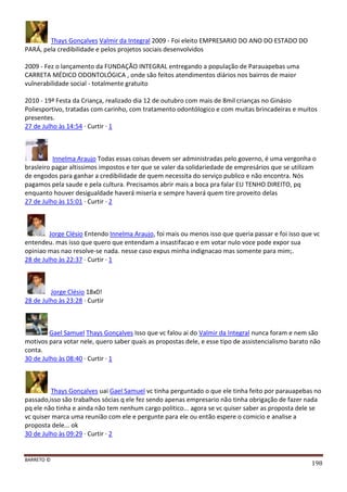 BARRETO ©
198
Thays Gonçalves Valmir da Integral 2009 - Foi eleito EMPRESARIO DO ANO DO ESTADO DO
PARÁ, pela credibilidade e pelos projetos sociais desenvolvidos
2009 - Fez o lançamento da FUNDAÇÃO INTEGRAL entregando a população de Parauapebas uma
CARRETA MÉDICO ODONTOLÓGICA , onde são feitos atendimentos diários nos bairros de maior
vulnerabilidade social - totalmente gratuito
2010 - 19ª Festa da Criança, realizado dia 12 de outubro com mais de 8mil crianças no Ginásio
Poliesportivo, tratadas com carinho, com tratamento odontólogico e com muitas brincadeiras e muitos
presentes.
27 de Julho às 14:54 · Curtir · 1
Innelma Araujo Todas essas coisas devem ser administradas pelo governo, é uma vergonha o
brasleiro pagar altissimos impostos e ter que se valer da solidariedade de empresários que se utilizam
de engodos para ganhar a credibilidade de quem necessita do serviço publico e não encontra. Nós
pagamos pela saude e pela cultura. Precisamos abrir mais a boca pra falar EU TENHO DIREITO, pq
enquanto houver desigualdade haverá miseria e sempre haverá quem tire proveito delas
27 de Julho às 15:01 · Curtir · 2
Jorge Clésio Entendo Innelma Araujo, foi mais ou menos isso que queria passar e foi isso que vc
entendeu. mas isso que quero que entendam a insastifacao e em votar nulo voce pode expor sua
opiniao mas nao resolve-se nada. nesse caso expus minha indignacao mas somente para mim;.
28 de Julho às 22:37 · Curtir · 1
Jorge Clésio 18x0!
28 de Julho às 23:28 · Curtir
Gael Samuel Thays Gonçalves Isso que vc falou ai do Valmir da Integral nunca foram e nem são
motivos para votar nele, quero saber quais as propostas dele, e esse tipo de assistencialismo barato não
conta.
30 de Julho às 08:40 · Curtir · 1
Thays Gonçalves uai Gael Samuel vc tinha perguntado o que ele tinha feito por parauapebas no
passado,isso são trabalhos sócias q ele fez sendo apenas empresario não tinha obrigação de fazer nada
pq ele não tinha e ainda não tem nenhum cargo politico... agora se vc quiser saber as proposta dele se
vc quiser marca uma reunião com ele e pergunte para ele ou então espere o comicio e analise a
proposta dele... ok
30 de Julho às 09:29 · Curtir · 2
 