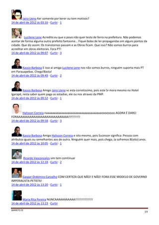 BARRETO ©
19
Jairo Ueno Ker somente por kerer ou tem motivos?
14 de abril de 2012 às 03:16 · Curtir · 1
Lucilene Lene Acredito eu que o povo não quer testa de ferro na prefeitura. Não podemos
aceitar de forma alguma outro prefeito fantasma... Fiquei boba de ler propagandas em alguns pontos da
cidade. Que diz assim: Os transtornos passam e as Obras ficam. Que isso? Não somos burros para
acreditar em obras eleitorais. Fora PT!
14 de abril de 2012 às 09:07 · Curtir · 3
Kassio Barbosa E isso ai amiga Lucilene Lene nos não somos burros, ninguém suporta mais PT
em Parauapebas. Chega!Basta!
14 de abril de 2012 às 09:49 · Curtir · 2
Kassio Barbosa Amigo Jairo Ueno vc esta corretissímo, pois este Sr mora mesmo no Hotel
Igarapé, resta saber quem paga as estadias, ele ou nos atravez da PMP.
14 de abril de 2012 às 09:52 · Curtir · 1
Halisson Correia naaaaaaaaaaaaaaaaaaaaaaaaaaaaaaaaaaaaoooooooo.AGORA É DARCI
FORAAAAAAAAAAAAAAAAAAAAAAAAAAAA!!!!!!!!!!!
14 de abril de 2012 às 09:58 · Curtir · 3
Kassio Barbosa Amigo Halisson Correia e isto mesmo, pois Sucessor significa: Pessoa com
atributos iguais ou semelhantes aos de outra. Ninguém quer mais, pois chega; Ja sofremos 8(oito) anos.
14 de abril de 2012 às 10:05 · Curtir · 1
Ricardo Vasconcelos sim tem comtinuar
14 de abril de 2012 às 12:18 · Curtir · 2
Gaspar Ordemiro Carvalho COM CERTEZA QUE NÃO! E NÃO! FORA ESSE MODELO DE GOVERNO
IMPERIALISTA PETISTA!
14 de abril de 2012 às 13:20 · Curtir · 1
Maria Rita Pereira NUNCAAAAAAAAAAA!!!!!!!!!!!!!!!!!
14 de abril de 2012 às 13:23 · Curtir
 