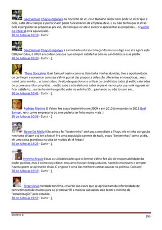 BARRETO ©
199
Gael Samuel Thays Gonçalves eu discordo de vc, esse trabalho social nem pode se dizer que é
dele, o dia das crianças é patrocinado pelos funcionários da empresa dele. E eu não tenho que ir atras
dele e perguntar as propostas pra ele, ele tem que vir ate o eleitor e apresentar as propostas... o Valmir
da Integral esta equivocado..
30 de Julho às 10:19 · Curtir
Gael Samuel Thays Gonçalves a caminhada esta só começando mais eu digo a vc ate agora esta
0X0 pra todos, é difícil encontrar pessoas que estejam satisfeitas com os candidatos a esse pleito.
30 de Julho às 10:20 · Curtir · 1
Thays Gonçalves Gael Samuell assim como vc tbm tinha minhas duvidas, tive a oportunidade
de conhecer e conversar com seu Valmir gostei das proposta deles são diferentes e inovadoras... mas
isso é coisa minha... vc tem todo o direito de questionar e criticar os candidatos todos já estão saturados
de promessas não cumpridas... então cabe a nós eleitores saber o que é menos pior pq nunk niguem vai
ficar satisfeito... eu tenho minha opinião voto no velinho 55... ganhando ou não to com ele...
30 de Julho às 10:41 · Curtir · 1
Rodrigo Martins O Valmir fez essas besteirinha em 2009 e em 2010 já ensando no 2012 Gael
Samuel, rsrsr como empresario do ano poderia ter feito muito mais ;)
30 de Julho às 10:56 · Curtir · 2
Eleine De Mello Não acho q foi "besteirinha" ateh pq, como disse a Thays, ele n tinha obrigação
nenhuma d fazer o q ker q fosse! Pra uma população carente de tudo, essas "besterinhas" como vc diz,
eh uma coisa grandiosa na vida de muitos aki d Pebas!
30 de Julho às 15:25 · Curtir · 1
Innelma Araujo Essas as solidariedades que o Senhor Valmir fez são de responsabilidade do
poder publico, mas é como eu ja disse: enquanto houver desigualdades, haverão mseraveis e sempre
haverá quem se aproveite disso. O engodo é uma das melhores armas usadas na politica. Cuidado!
30 de Julho às 19:19 · Curtir · 1
Jorge Clésio Verdade Innelma, covarde são esses que se aproveitam da inferioridade de
conhecimento de muitos para se promover!!! a maioria são assim. não teem o mínimo de
"consideração" pelo cidadão.
30 de Julho às 19:57 · Curtir · 2
 