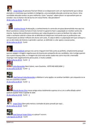 BARRETO ©
200
Jorge Clésio As pessoas ficariam felizes se se deparacem com um representante que o desse
atenção e o mostrasse que também é inteligente, uma sociedade educada constroe seu futuro. Uma
sociedade educada conduz-se para melhorias. Esses "sacanas" sabem disso e se apruveitam para se
esnobar. Isso é chamar nós de burros em nossa frente. não percebem?
30 de Julho às 20:03 · Curtir · 1
Innelma Araujo A educação, o conhecimento é a arma de um povo desenvolvido mas aqui no
Brasil acontece o coisas incriveis.O mais incrivel é o governo fazer a população se revoltar contra ela
mesma. A greve dos professores aconteceu por culpa do governo e para se desfazer da culpa e não
ceder o aumento salarial a classe ele se defende em telejornais insinuando que os professores sao
irresponsaveis ao deixar milhares de alunos sem aulas. A culpa é deles e a população tem que começar a
ver os dois lados da historia e aprender a pensar, se defender e a dar apoio a causas justas.
30 de Julho às 20:14 · Curtir
Valmir Dalferth porque nos carros ninguem tem foto junto ao prefeito, simplesmente porque
querem apagar a imagem negativa que ele levaria pra campanha do seu candidato, isto é antigo querem
que o povo esqueça dele, e a imagem do LULA esta sendo usada mas corre risco de o mensalão
respingar nele negativamente pensa povo. e muito cuidado .
30 de Julho às 20:53 · Curtir · 3
Jotta Benevides Nem Valmir, nem Coutinho.. VOTO NO ADELSON! ;)
31 de Julho às 05:43 · Curtir · 1
Gael Samuel Jotta Benevides o Adelson é uma opção a se analisar também. por enquanto so se
fala em Coutinho e Valmir.
31 de Julho às 09:10 · Curtir · 1
Wanda Nunes Silva nossa amigo estou totalmente supresa cm vc cm o velho ditado valmir
dalferth QUEM TIVIO E QUEM TE VER!
31 de Julho às 14:58 · Curtir · 1
Jorge Clésio Bom pelo menos a vontade do povo prevale por aqui...
31 de Julho às 18:19 · Curtir
Gael Samuel Jorge Clésio e o placar? srsrsrrs
1 de Agosto às 09:18 · Curtir
 