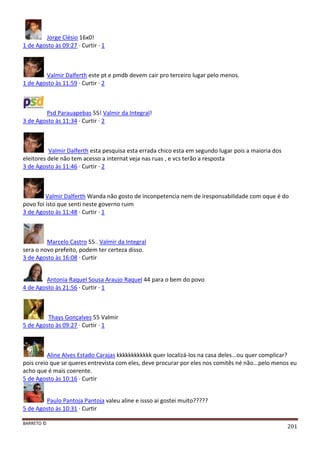 BARRETO ©
201
Jorge Clésio 16x0!
1 de Agosto às 09:27 · Curtir · 1
Valmir Dalferth este pt e pmdb devem cair pro terceiro lugar pelo menos.
1 de Agosto às 11:59 · Curtir · 2
Psd Parauapebas 55! Valmir da Integral!
3 de Agosto às 11:34 · Curtir · 2
Valmir Dalferth esta pesquisa esta errada chico esta em segundo lugar pois a maioria dos
eleitores dele não tem acesso a internat veja nas ruas , e vcs terão a resposta
3 de Agosto às 11:46 · Curtir · 2
Valmir Dalferth Wanda não gosto de inconpetencia nem de iresponsabilidade com oque é do
povo foi isto que senti neste governo ruim
3 de Agosto às 11:48 · Curtir · 1
Marcelo Castro 55 . Valmir da Integral
sera o novo prefeito, podem ter certeza disso.
3 de Agosto às 16:08 · Curtir
Antonia Raquel Sousa Araujo Raquel 44 para o bem do povo
4 de Agosto às 21:56 · Curtir · 1
Thays Gonçalves 55 Valmir
5 de Agosto às 09:27 · Curtir · 1
Aline Alves Estado Carajas kkkkkkkkkkkk quer localizá-los na casa deles...ou quer complicar?
pois creio que se queres entrevista com eles, deve procurar por eles nos comitês né não...pelo menos eu
acho que é mais coerente.
5 de Agosto às 10:16 · Curtir
Paulo Pantoja Pantoja valeu aline e issso ai gostei muito?????
5 de Agosto às 10:31 · Curtir
 