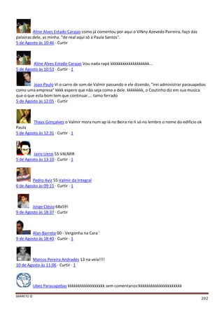 BARRETO ©
202
Aline Alves Estado Carajas como já comentou por aqui o ViNny Azevedo Parreira, faço das
palavras dele, as minha. "de real aqui só a Paula Santos".
5 de Agosto às 10:46 · Curtir
Aline Alves Estado Carajas Vou nada rapá kkkkkkkkkkkkkkkkkkk...
5 de Agosto às 10:53 · Curtir · 1
Joao Paulo Vi o carro de som de Valmir passando e ele dizendo, "irei administrar parauapebas
como uma empresa" kkkk espero que não seja como a dele. kkkkkkkk, o Coutinho diz em sua musica
que o que esta bom tem que continuar.... tamo ferrado
5 de Agosto às 12:05 · Curtir
Thays Gonçalves o Valmir mora num ap lá no Beira rio II só no lembro o nome do edifício ok
Paula
5 de Agosto às 12:31 · Curtir · 1
Jairo Ueno 55 VALMIR
5 de Agosto às 13:10 · Curtir · 1
Pedro Aviz 55 Valmir da Integral
6 de Agosto às 09:15 · Curtir · 1
Jorge Clésio 68x59!
9 de Agosto às 18:37 · Curtir
Alan Barreto 00 - Vergonha na Cara '
9 de Agosto às 18:40 · Curtir · 1
Marcos Pereira Andrades 13 na veia!!!!
10 de Agosto às 11:06 · Curtir · 1
Ubes Parauapebas kkkkkkkkkkkkkkkkkk sem comentarios!kkkkkkkkkkkkkkkkkkkkk
 