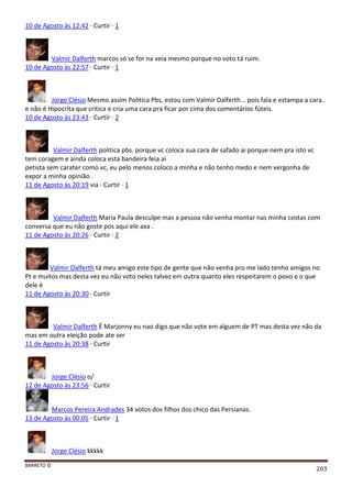 BARRETO ©
203
10 de Agosto às 12:42 · Curtir · 1
Valmir Dalferth marcos só se for na veia mesmo porque no voto tá ruim.
10 de Agosto às 22:57 · Curtir · 1
Jorge Clésio Mesmo assim Politica Pbs, estou com Valmir Dalferth... pois fala e estampa a cara..
e não é Hipocrita que critica e cria uma cara pra ficar por cima dos comentários fúteis.
10 de Agosto às 23:43 · Curtir · 2
Valmir Dalferth politica pbs. porque vc coloca sua cara de safado ai porque nem pra isto vc
tem coragem e ainda coloca esta bandeira feia ai
petista sem carater como vc, eu pelo menos coloco a minha e não tenho medo e nem vergonha de
expor a minha opinião .
11 de Agosto às 20:19 via · Curtir · 1
Valmir Dalferth Maria Paula desculpe mas a pessoa não venha montar nas minha costas com
conversa que eu não goste pos aqui ele axa .
11 de Agosto às 20:26 · Curtir · 2
Valmir Dalferth tá meu amigo este tipo de gente que não venha pro me lado tenho amigos no
Pt e muitos mas desta vez eu não voto neles talvez em outra quanto eles respeitarem o povo e o que
dele é
11 de Agosto às 20:30 · Curtir
Valmir Dalferth È Marjonny eu nao digo que não vote em alguem de PT mas desta vez não da
mas em outra eleição pode ate ser
11 de Agosto às 20:38 · Curtir
Jorge Clésio o/
12 de Agosto às 23:56 · Curtir
Marcos Pereira Andrades 34 votos dos filhos dos chico das Persianas.
13 de Agosto às 00:05 · Curtir · 1
Jorge Clésio kkkkk
 
