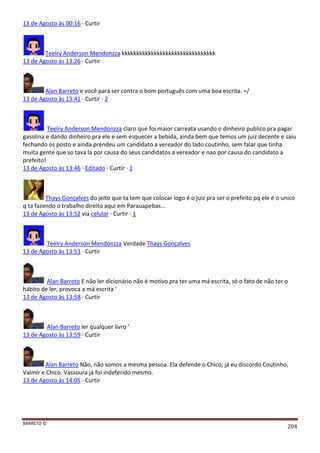 BARRETO ©
204
13 de Agosto às 00:16 · Curtir
Teelry Anderson Mendonzza kkkkkkkkkkkkkkkkkkkkkkkkkkkkkkkk
13 de Agosto às 13:26 · Curtir
Alan Barreto e você para ser contra o bom português com uma boa escrita. =/
13 de Agosto às 13:41 · Curtir · 2
Teelry Anderson Mendonzza claro que foi maior carreata usando o dinheiro publico pra pagar
gasolina e dando dinheiro pra ele e sem esquecer a bebida, ainda bem que temos um juiz decente e saiu
fechando os posto e ainda prendeu um candidato a vereador do lado coutinho, sem falar que tinha
muita gente que so tava la por causa do seus candidatos a vereador e nao por causa do candidato a
prefeito!
13 de Agosto às 13:46 · Editado · Curtir · 1
Thays Gonçalves do jeito que ta tem que colocar logo é o juiz pra ser o prefeito pq ele é o unico
q ta fazendo o trabalho direito aqui em Parauapebas...
13 de Agosto às 13:52 via celular · Curtir · 1
Teelry Anderson Mendonzza Verdade Thays Gonçalves
13 de Agosto às 13:53 · Curtir
Alan Barreto E não ler dicionário não é motivo pra ter uma má escrita, só o fato de não ter o
hábito de ler, provoca a má escrita '
13 de Agosto às 13:58 · Curtir
Alan Barreto ler qualquer livro '
13 de Agosto às 13:59 · Curtir
Alan Barreto Não, não somos a mesma pessoa. Ela defende o Chico, já eu discordo Coutinho,
Valmir e Chico. Vassoura já foi indeferido mesmo.
13 de Agosto às 14:05 · Curtir
 