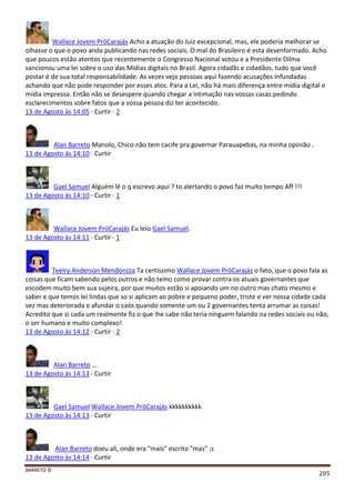 BARRETO ©
205
Wallace Jovem PróCarajás Acho a atuação do Juiz excepcional, mas, ele poderia melhorar se
olhasse o que o povo anda publicando nas redes sociais. O mal do Brasileiro é esta desenformado. Acho
que poucos estão atentos que recentemente o Congresso Nacional votou e a Presidente Dilma
sancionou uma lei sobre o uso das Mídias digitais no Brasil. Agora cidadãs e cidadãos, tudo que você
postar é de sua total responsabilidade. As vezes vejo pessoas aqui fazendo acusações infundadas
achando que não pode responder por esses atos. Para a Lei, não há mais diferença entre mídia digital e
mídia impressa. Então não se desespere quando chegar a intimação nas vossas casas pedindo
esclarecimentos sobre fatos que a vossa pessoa diz ter acontecido.
13 de Agosto às 14:05 · Curtir · 2
Alan Barreto Manolo, Chico não tem cacife pra governar Parauapebas, na minha opinião .
13 de Agosto às 14:10 · Curtir
Gael Samuel Alguém lê o q escrevo aqui ? to alertando o povo faz muito tempo Aff !!!
13 de Agosto às 14:10 · Curtir · 1
Wallace Jovem PróCarajás Eu leio Gael Samuel.
13 de Agosto às 14:11 · Curtir · 1
Teelry Anderson Mendonzza Ta certissimo Wallace Jovem PróCarajás o fato, que o povo fala as
coisas que ficam sabendo pelos outros e não temo como provar contra os atuais governantes que
escodem muito bem sua sujeira, por que muitos estão si apoiando um no outro mas chato mesmo e
saber e que temos lei lindas que so si aplicam ao pobre e pequeno poder, triste e ver nossa cidade cada
vez mas deteriorada e afundar o caós quando somente um ou 2 governantes tenta arrumar as coisas!
Acredito que si cada um realmente fiz o que lhe cabe não teria ninguem falando na redes sociais ou não,
o ser humano e muito complexo!
13 de Agosto às 14:12 · Curtir · 2
Alan Barreto ...
13 de Agosto às 14:13 · Curtir
Gael Samuel Wallace Jovem PróCarajás kkkkkkkkkk
13 de Agosto às 14:13 · Curtir
Alan Barreto doeu ali, onde era "mais" escrito "mas" ;s
13 de Agosto às 14:14 · Curtir
 