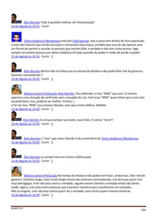 BARRETO ©
206
Alan Barreto Tudo é questão relativa, de interpretação'
13 de Agosto às 14:15 · Curtir
Teelry Anderson Mendonzza tmb leio Gael Samuel, mas o povo tem direito de livre expressão,
si eles não falarem aqui ainda sim exite o comentario boca boca, acredito que essa lei são apenas uma
um forma de oprimir e asustar as pessoas que tentam falar a verdade e não tem como provar, logo
sempre vai exitem pessoa com ideias maldosas eh tudo questão de poder e medo de perde o poder!
13 de Agosto às 14:16 · Curtir · 1
Alan Barreto Minha mãe me falou que no tempo da ditadura não podia falar mal do governo.
Estamos retrocedendo ?
13 de Agosto às 14:19 · Curtir · 1
Wallace Jovem PróCarajás Alan Barreto, Vou defender o meu "MAS" que usei. O mesmo
expressa uma situação de confronto com a atuação do Juiz. Com esse "MAS" quero dizer que o Juiz esta
atuando bem, mas, poderia ser melhor. Pronto, s
e for do meu "MAS" que estavas falando, esta aqui minha defesa. kkkkkkk
13 de Agosto às 14:20 · Curtir · 1
Alan Barreto A censura sempre vai existe, isso é fato. E somos "livres"!
13 de Agosto às 14:20 · Curtir · 1
Alan Barreto o "mas" que estou falando é do comentário de Teelry Anderson Mendonzza.
13 de Agosto às 14:20 · Curtir · 1
Alan Barreto eu sempre levo em conta o último post.
13 de Agosto às 14:23 · Curtir · 1
Wallace Jovem PróCarajás No tempo da ditadura não podia nem falar, ainda mais, falar mal do
governo. Estamos longe, mais muito longe mesmo de estarmos retrocedendo, nos tem que parar com
essa demagogia. A lei não esta contra a verdade, alguém estiver falando a verdade então não tenha
medo. Agora, a lei esta contra pessoas que inventam mentiras para transformar em verdades.
Não se engane, a lei não esta contra quem diz a verdade, esta contra quem inventa mentiras.
13 de Agosto às 14:28 · Curtir · 1
 