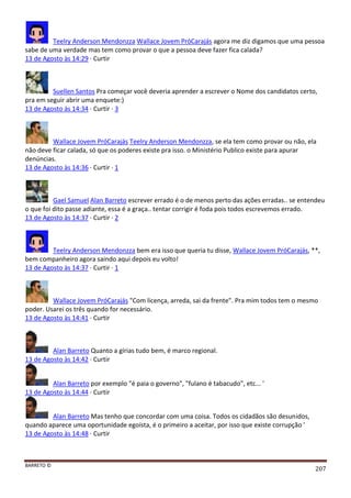 BARRETO ©
207
Teelry Anderson Mendonzza Wallace Jovem PróCarajás agora me diz digamos que uma pessoa
sabe de uma verdade mas tem como provar o que a pessoa deve fazer fica calada?
13 de Agosto às 14:29 · Curtir
Suellen Santos Pra começar você deveria aprender a escrever o Nome dos candidatos certo,
pra em seguir abrir uma enquete:)
13 de Agosto às 14:34 · Curtir · 3
Wallace Jovem PróCarajás Teelry Anderson Mendonzza, se ela tem como provar ou não, ela
não deve ficar calada, só que os poderes existe pra isso. o Ministério Publico existe para apurar
denúncias.
13 de Agosto às 14:36 · Curtir · 1
Gael Samuel Alan Barreto escrever errado é o de menos perto das ações erradas.. se entendeu
o que foi dito passe adiante, essa é a graça.. tentar corrigir é foda pois todos escrevemos errado.
13 de Agosto às 14:37 · Curtir · 2
Teelry Anderson Mendonzza bem era isso que queria tu disse, Wallace Jovem PróCarajás, **,
bem companheiro agora saindo aqui depois eu volto!
13 de Agosto às 14:37 · Curtir · 1
Wallace Jovem PróCarajás "Com licença, arreda, sai da frente". Pra mim todos tem o mesmo
poder. Usarei os três quando for necessário.
13 de Agosto às 14:41 · Curtir
Alan Barreto Quanto a gírias tudo bem, é marco regional.
13 de Agosto às 14:42 · Curtir
Alan Barreto por exemplo "é paia o governo", "fulano é tabacudo", etc... '
13 de Agosto às 14:44 · Curtir
Alan Barreto Mas tenho que concordar com uma coisa. Todos os cidadãos são desunidos,
quando aparece uma oportunidade egoísta, é o primeiro a aceitar, por isso que existe corrupção '
13 de Agosto às 14:48 · Curtir
 