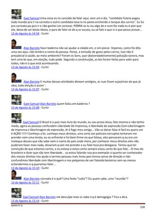 BARRETO ©
208
Gael Samuel Uma coisa eu to cansado de falar aqui, vem um e diz, "candidato fulano pagou
todo mundo pra ir na carreata o outro candidato tava la no posto enchendo o tanque dos carros". Eu fui
pra carreata pq quis ir e não ganhei um centavo. PORRA se tu viu algo de e num fez nada tu é pior que
ele, deixa de ser besta Idiota, e para de falar só do q vc escuta, eu só falo o que vi e que posso provar...
13 de Agosto às 14:58 · Curtir
Alan Barreto fazer baderna não vai ajudar a cidade em, e sim piorar. Vejamos, como foi dito
uma vez aqui, não lembro o nome da pessoa. Pense, a emissão de gases pelos carros, isso não é
prejudicial à saúde, ao meio ambiente? Foram os Sons, que são(verdadeiramente) poluição sonora, mas
tem uma lei que, em eleição, tudo pode. Segundo a constituição, as leis foram feitas para valer para
todos, não é o que está acontecendo.
13 de Agosto às 15:03 · Curtir
Alan Barreto E muitas dessas atividades deixam vestígios, as ruas ficam sujas(mais do que já
são), toda eleição é assim '.
13 de Agosto às 15:07 · Curtir
Gael Samuel Alan Barreto quem falou em baderna ?
13 de Agosto às 15:08 · Curtir
Gael Samuel O Brasil é o pais mais livre do mundo, eu sou prova disso, falo mesmo e não tenho
medo, agora as pessoas confundem Liberdade De Imprensa, e liberdade de expressão Com Libertinagem
de Imprensa e libertinagem de expressão, Ai é fogo meu amigo... Vão se danar falar é facil eu quero ver
é AÇÃO !!!!!! Conheço a lei, conheço meus direitos, uma certa vez policiais corruptos tentaram me
prender com uma lorota, eu os enfrentei e fui bem firme no que falava, eles pensaram q eu era um
moleque desses que não sabe nem o nome do pais onde mora, por conhecer meus direitos eles não
puderam fazer mais nada, disseram q iam me prender e eu falei toca pra delegacia. Temos que ter
convicção de que estamos certos, e eu estava e estou certo sempre estou certo do que falo... O mau do
brasileiro e dizer que não tem liberdade... so estou falando isso pra exemplar o quanto ser conhecedor
dos nossos direitos nos ajuda a sermos pessoas mais livres pois temos senso de direção e não
confundimos liberdade com libertinagem e nos polpamos de sair falando besteiras sem ao menos
entendermos o q queremos falar...
13 de Agosto às 15:10 · Curtir
Alan Barreto carreata é o quê? Uma festa "culta"? Ou quem sabe, uma "reunião"?
13 de Agosto às 15:11 · Curtir
Gael Samuel Alan Barreto me desculpe mais vc sabe o q é demagogia ? Fica a dica.
13 de Agosto às 15:14 · Curtir
 