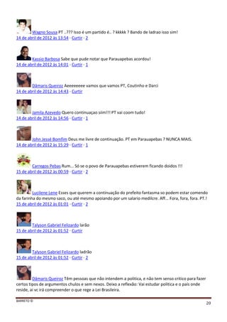 BARRETO ©
20
Wagno Sousa PT ..??? Isso é um partido é.. ? kkkkk ? Bando de ladrao isso sim!
14 de abril de 2012 às 13:54 · Curtir · 2
Kassio Barbosa Sabe que pude notar que Parauapebas acordou!
14 de abril de 2012 às 14:01 · Curtir · 1
Dâmaris Queiroz Aeeeeeeee vamos que vamos PT, Coutinho e Darci
14 de abril de 2012 às 14:43 · Curtir
Jamila Azevedo Quero continuaçao siim!!! PT vai coom tudo!
14 de abril de 2012 às 14:56 · Curtir · 1
John Jessé Bomfim Deus me livre de continuação. PT em Parauapebas ? NUNCA MAIS.
14 de abril de 2012 às 15:29 · Curtir · 1
Carregos Pebas Rum... Só se o povo de Parauapebas estiverem ficando doidos !!!
15 de abril de 2012 às 00:59 · Curtir · 2
Lucilene Lene Esses que querem a continuação do prefeito fantasma so podem estar comendo
da farinha do mesmo saco, ou até mesmo apoiando por um salario medilcre. Aff... Fora, fora, fora. PT.!
15 de abril de 2012 às 01:01 · Curtir · 2
Talyson Gabriel Felizardo larão
15 de abril de 2012 às 01:52 · Curtir
Talyson Gabriel Felizardo ladrão
15 de abril de 2012 às 01:52 · Curtir · 2
Dâmaris Queiroz Têm pessoas que não intendem a politica, e não tem senso critico para fazer
certos tipos de argumentos chulos e sem nexos. Deixo a reflexão: Vai estudar politica e o país onde
reside, ai vc irá compreender o que rege a Lei Brasileira.
 
