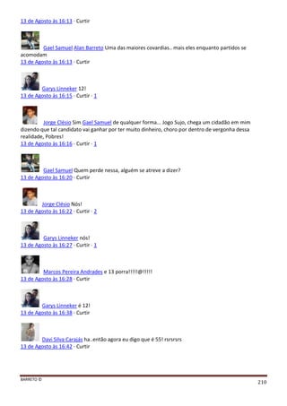 BARRETO ©
210
13 de Agosto às 16:13 · Curtir
Gael Samuel Alan Barreto Uma das maiores covardias.. mais eles enquanto partidos se
acomodam
13 de Agosto às 16:13 · Curtir
Garys Linneker 12!
13 de Agosto às 16:15 · Curtir · 1
Jorge Clésio Sim Gael Samuel de qualquer forma... Jogo Sujo, chega um cidadão em mim
dizendo que tal candidato vai ganhar por ter muito dinheiro, choro por dentro de vergonha dessa
realidade, Pobres!
13 de Agosto às 16:16 · Curtir · 1
Gael Samuel Quem perde nessa, alguém se atreve a dizer?
13 de Agosto às 16:20 · Curtir
Jorge Clésio Nós!
13 de Agosto às 16:22 · Curtir · 2
Garys Linneker nós!
13 de Agosto às 16:27 · Curtir · 1
Marcos Pereira Andrades e 13 porra!!!!!@!!!!!
13 de Agosto às 16:28 · Curtir
Garys Linneker é 12!
13 de Agosto às 16:38 · Curtir
Davi Silva Carajás ha..então agora eu digo que é 55! rsrsrsrs
13 de Agosto às 16:42 · Curtir
 