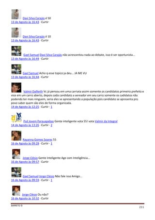 BARRETO ©
211
Davi Silva Carajás é 50
13 de Agosto às 16:43 · Curtir
Davi Silva Carajás é 10
13 de Agosto às 16:43 · Curtir
Gael Samuel Davi Silva Carajás não acrescentou nada ao debate, isso é ser oportunista...
13 de Agosto às 16:44 · Curtir
Gael Samuel Acho q esse topico ja deu... JA ME VU
13 de Agosto às 16:44 · Curtir
Valmir Dalferth Vc já pensou em uma carriata assim somente os candidatos primeiro prefeito e
vice em um carro aberto, depois cada candidato a vereador em seu carro somente os cadidatos não
podendo ter mais ninguem, seria eles se apresentando a população pois candidato se apresenta pro
povo saber quem são eles de forma organizada.
14 de Agosto às 12:25 · Curtir · 1
Psd Jovem Parauapebas Gente inteligente vota 55! vota Valmir da Integral
14 de Agosto às 13:26 · Curtir · 2
Rayanna Gomes Soares 55
16 de Agosto às 09:28 · Curtir · 1
Jorge Clésio Gente Inteligente Age com Inteligência...
16 de Agosto às 09:57 · Curtir
Gael Samuel Jorge Clésio Não fale isso Amigo...
16 de Agosto às 09:59 · Curtir · 1
Jorge Clésio Ou não?
16 de Agosto às 10:32 · Curtir
 