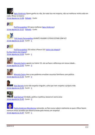 BARRETO ©
212
Ageu Anderson Quem ganha ou não, de nada isso me importa, não vai melhorar minha vida em
nada. #Faca na Cavera
16 de Agosto às 11:08 · Editado · Curtir
Psd Parauapebas 55! para melhorar Ageu Anderson!
16 de Agosto às 12:57 · Editado · Curtir
Psd Jovem Parauapebas AVANTE VALMIR! O POVO ESTAR COM VC!
16 de Agosto às 12:54 · Curtir · 1
Psd Parauapebas 255 votos o Povo é 55! Valmir da Integral!
Eu Sou Valmir da Integral!
16 de Agosto às 13:03 · Curtir · 1
Marcelo Castro aposto no Valmir 55. ele vai fazer a diferença em nossa cidade...
16 de Agosto às 13:43 · Curtir · 3
Marcelo Castro Axo q nao podemos envolver assuntos familiares com politica
16 de Agosto às 15:42 · Curtir · 2
Alan Barreto Luiza não respeita ninguém, acho que nem respeita a própria mãe.
16 de Agosto às 15:44 · Curtir · 1
Gael Samuel Verdade, politica é politica, baixaria é outra coisa
16 de Agosto às 15:45 · Curtir · 2
Teelry Anderson Mendonzza concordo, os Pais nunca sabem realmente os que o filhos fazem
nenhum entao acredito que deveria existe pelo menos um respeito!
16 de Agosto às 15:47 · Curtir · 1
 