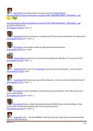 BARRETO ©
214
Jorge Clésio Vote apenas Nunca mais para esses povo Saulo Pinheiro!
http://a6.sphotos.ak.fbcdn.net/hphotos-ak-ash4/217709_448559005184875_1962418294_n.jpg
http://a6.sphotos.ak.fbcdn.net/hphotos-ak-ash4/217709_448559005184875_1962418294_n.jpg
a6.sphotos.ak.fbcdn.net
19 de Agosto às 10:10 · Curtir · 2
Chico Brito Pesquisa mostra que o candidato do PT já está quase encostando. No Vassourinha!
19 de Agosto às 21:23 via · Curtir · 2
Chico Brito A informação foi dada na rádio pelo Demerval Mordeno.
19 de Agosto às 21:26 via · Curtir
Olimpio Oliveira quanto sera q o Demerval ta ganhado pra defende o PT na arara azul !!!!!!
19 de Agosto às 21:32 · Curtir · 1
Jorge Clésio Mas como assim Chico Brito? quer dizer que está baixando... ou outro modo.?
19 de Agosto às 21:38 · Curtir
Jorge Clésio Além desses aqui que estão na Enquete... temos um outro candidato não temos?
19 de Agosto às 21:41 · Curtir · 1
Chico Brito Se está encostando no Vassourinha é que está subindo. Talvez não venha a ser o
lanterna das eleições.
19 de Agosto às 21:42 via · Curtir · 1
Chico Brito Olimpio, a Rádio Cabeluda está levando R$100 mil por mês da Prefeitura. Todo
mundo sabe. Já o Demerval Mordeno leva mais uma ponta por fora.
19 de Agosto às 21:45 via · Curtir · 2
Jorge Clésio Vixe... Uma Boa GRANA!!!! cada dia mais triste saber dessas maracutaias desses
Hipócritas administradores,
 