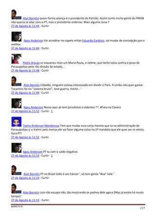 BARRETO ©
217
Alan Barreto quem forma aliança é o presidente do Partido. Assim como muita gente do PMDB
não queria se aliar com o PT, mas o presidente ordenou. Mais alguma coisa ?
27 de Agosto às 11:44 · Curtir
Ageu Anderson Vai acreditar no capeta entao Eduardo Cardoso, vai mudar de concepção que e
melhor.
27 de Agosto às 11:46 · Curtir
Pedro Araujo vc esqueceu mais um Maria Paula, o Jatene, que tanto lutou contra o povo de
Parauapebas pela não divisão do estado...
27 de Agosto às 11:48 · Curtir
Alan Barreto Cidadão, ninguém estava interessado em dividir o Pará. A União não quer gastar .
Tocantins foi no "sistema bruto", teve guerra, morte... '
27 de Agosto às 11:49 · Curtir
Ageu Anderson Nossa aqui só tem jornalistas e videntes ^^. #Faca na Cavera
27 de Agosto às 11:52 · Curtir · 1
Teelry Anderson Mendonzza Tem que mudar essa corja mesmo que ta na administração de
Parauapebas si o Valmir pelo menos ele vai fazer alguma coisa no 1º mandato que ele quer ser re-eleito,
Fora PT!
27 de Agosto às 11:52 · Curtir
Ageu Anderson PT ta com o saldo negativo.
27 de Agosto às 11:53 · Curtir · 1
Alan Barreto PT no Brasil todo é um Câncer ', só tem gente "Boa" nele '
27 de Agosto às 11:53 · Curtir
Alan Barreto Lula não escapa não, tão mostrando os podres dele agora (Mas já existe há muito
tempo) '
27 de Agosto às 11:53 · Curtir
 