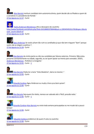 BARRETO ©
218
Alan Barreto nenhum candidato tem autonomia direta, quem decide são os filiados e quem dá
o veredicto é o presidente do Partido '
27 de Agosto às 11:57 · Curtir
Teelry Anderson Mendonzza olha o desespero do coutinho
http://www.facebook.com/photo.php?fbid=263188003798444&set=o.190345491011781&type=1&rele
vant_count=1&ref=nf
27 de Agosto às 11:58 · Curtir
Ageu Anderson Se vocês acham tão ruim os canditados ja que não tem ninguem "bom" porque
vocês não se elegem a politico ?.
27 de Agosto às 11:58 · Curtir
Alan Barreto da minha parte eu não sou candidato por fatores externos. Primeiro: Não estou
presente constantemente na cidade, segundo, eu sei quem apoiar ao menos para vereador, 50321,
Anderson Mendonzza . Prefeito é a incógnita '
27 de Agosto às 12:01 · Curtir · 1
Alan Barreto Podia ter a tecla "Voto Aleatório", daria no mesmo '-'
27 de Agosto às 12:02 · Curtir
Eduardo Cardoso Ageu Anderson eu mudo a hora q eu bem quiser!
27 de Agosto às 12:06 · Curtir
Alan Barreto Seja quem for eleito, merece ser cobrado até o TALO, pressão neles '
27 de Agosto às 12:06 · Curtir · 1
Eduardo Cardoso Alan Barreto eu visito toda semana parauapebas eu me mudei dai a pouco
tempo!
27 de Agosto às 12:06 · Curtir
Eduardo Cardoso problema é de quem ñ vota no coutinho
27 de Agosto às 12:06 · Curtir
 