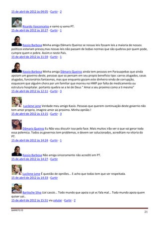 BARRETO ©
21
15 de abril de 2012 às 04:05 · Curtir · 2
Ricardo Vasconcelos e vamo q vamo PT.
15 de abril de 2012 às 10:27 · Curtir · 1
Kassio Barbosa Minha amiga Dâmaris Queiroz se nossas leis fossem leis a maioria de nossos
politicos estariam presos,mas nossas leis não passam de bobas normas que são quebras por quem pode,
cumpre quem e pobre. Assim e neste País.
15 de abril de 2012 às 11:59 · Curtir · 1
Kassio Barbosa Minha amiga Dâmaris Queiroz ainda tem pessoas em Parauapebas que ainda
apoiam um governo deste, pessoas que so pensam em seu propio beneficio tipo: carros alugados, casas
alugadas, funcionários fantasmas, mas que enquanto gozam este dinheiro vindo de corrupção,
esquecem que alguém chora por um familiar que morreu no HMP por falta de medicamento ou
estrutura hospitalar. portanto quebra se a lei de Deus " Amai a seu proximo como a ti mesmo"
15 de abril de 2012 às 12:11 · Curtir · 3
Lucilene Lene Verdade meu amigo Kasio. Pessoas que querem continuação deste governo não
tem amor proprio, imagine amor ao proximo. Minha opnião.!
15 de abril de 2012 às 13:15 · Curtir · 3
Dâmaris Queiroz Eu Não vou discutir isso pelo face. Mais muitos irão ver o que vai gerar toda
essa polemica. Todos os governos tem problemas, e devem ser solucionados, acreditam na vitoria do
PT.
15 de abril de 2012 às 14:24 · Curtir · 1
Kassio Barbosa Não amiga sinceramente não acrediti em PT.
15 de abril de 2012 às 14:27 · Curtir
Lucilene Lene É questão de opniões... E acho que todas tem que ser respeitada.
15 de abril de 2012 às 14:33 · Curtir
Bariloche Silva Uai cassio... Todo mundo que apoia o pt vc fala mal... Todo mundo apoia quem
quiser uai..
15 de abril de 2012 às 15:51 via celular · Curtir · 2
 